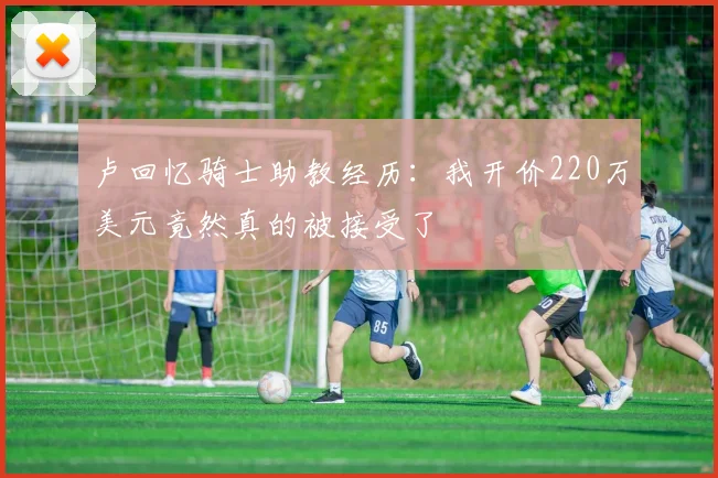 卢回忆骑士助教经历：我开价220万美元竟然真的被接受了