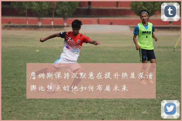 詹姆斯保持沉默意在提升热度深谙舆论焦点的他如何布局未来