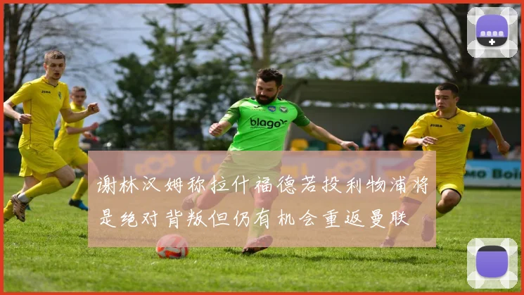 谢林汉姆称拉什福德若投利物浦将是绝对背叛但仍有机会重返曼联