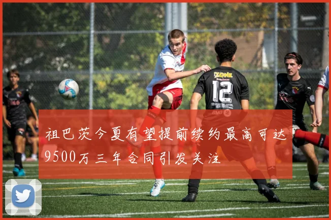 祖巴茨今夏有望提前续约最高可达9500万三年合同引发关注