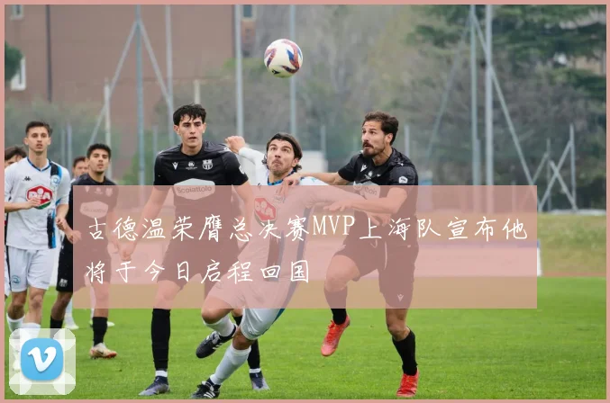 古德温荣膺总决赛MVP上海队宣布他将于今日启程回国