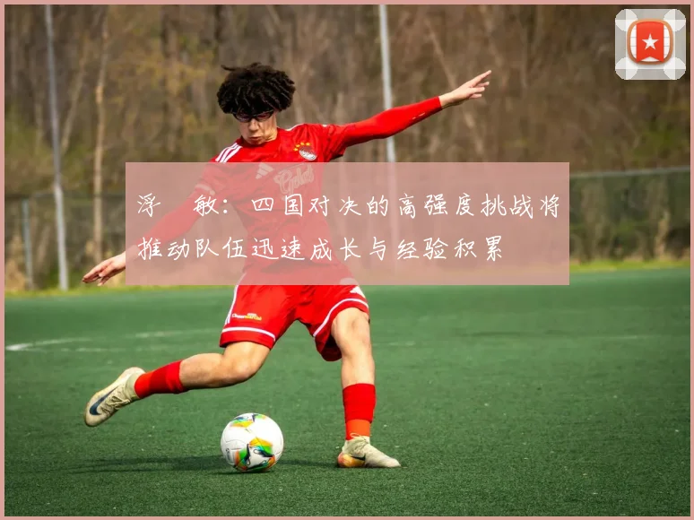 浮嶋敏：四国对决的高强度挑战将推动队伍迅速成长与经验积累