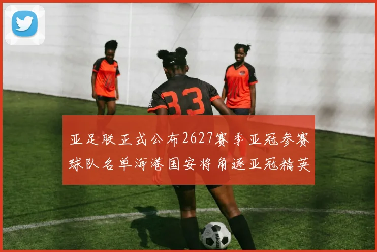亚足联正式公布2627赛季亚冠参赛球队名单海港国安将角逐亚冠精英联赛