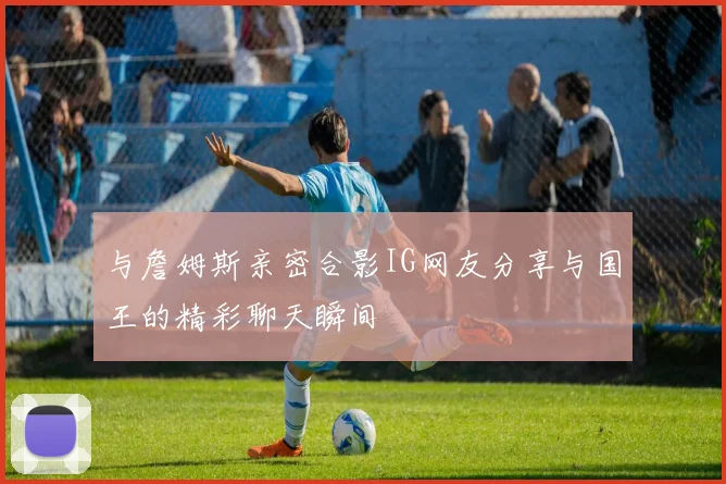 与詹姆斯亲密合影IG网友分享与国王的精彩聊天瞬间