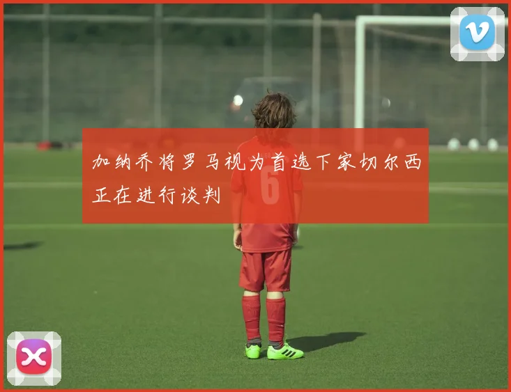 加纳乔将罗马视为首选下家切尔西正在进行谈判